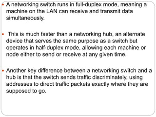  A networking switch runs in full-duplex mode, meaning a
machine on the LAN can receive and transmit data
simultaneously.
 This is much faster than a networking hub, an alternate
device that serves the same purpose as a switch but
operates in half-duplex mode, allowing each machine or
node either to send or receive at any given time.
 Another key difference between a networking switch and a
hub is that the switch sends traffic discriminately, using
addresses to direct traffic packets exactly where they are
supposed to go.
 