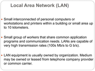 Local Area Network (LAN)
 Small interconnected of personal computers or
workstations and printers within a building or small area up
to 10 kilometers.
 Small group of workers that share common application
programs and communication needs. LANs are capable of
very high transmission rates (100s Mb/s to G b/s).
 LAN equipment is usually owned by organization. Medium
may be owned or leased from telephone company provider
or common carrier.
 
