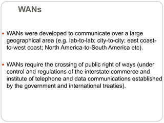 WANs
 WANs were developed to communicate over a large
geographical area (e.g. lab-to-lab; city-to-city; east coast-
to-west coast; North America-to-South America etc).
 WANs require the crossing of public right of ways (under
control and regulations of the interstate commerce and
institute of telephone and data communications established
by the government and international treaties).
 