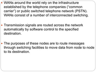  WANs around the world rely on the infrastructure
established by the telephone companies (“common
carrier”) or public switched telephone network (PSTN).
WANs consist of a number of interconnected switching.
 Transmission signals are routed across the network
automatically by software control to the specified
destination.
 The purposes of these nodes are to route messages
through switching facilities to move data from node to node
to its destination.
 
