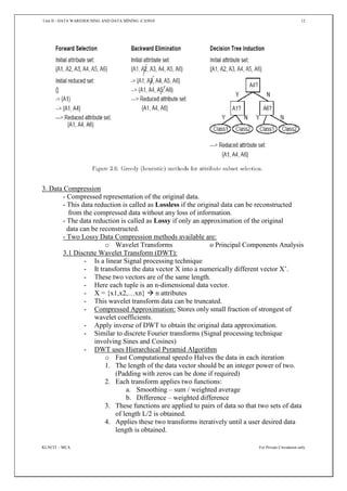 Unit II - DATA WAREHOUSING AND DATA MINING -CA5010 12
KLNCIT – MCA For Private Circulation only
3. Data Compression
- Compressed representation of the original data.
- This data reduction is called as Lossless if the original data can be reconstructed
from the compressed data without any loss of information.
- The data reduction is called as Lossy if only an approximation of the original
data can be reconstructed.
- Two Lossy Data Compression methods available are:
o Wavelet Transforms o Principal Components Analysis
3.1 Discrete Wavelet Transform (DWT):
- Is a linear Signal processing technique
- It transforms the data vector X into a numerically different vector X’.
- These two vectors are of the same length.
- Here each tuple is an n-dimensional data vector.
- X = {x1,x2,…xn}  n attributes
- This wavelet transform data can be truncated.
- Compressed Approximation: Stores only small fraction of strongest of
wavelet coefficients.
- Apply inverse of DWT to obtain the original data approximation.
- Similar to discrete Fourier transforms (Signal processing technique
involving Sines and Cosines)
- DWT uses Hierarchical Pyramid Algorithm
o Fast Computational speedo Halves the data in each iteration
1. The length of the data vector should be an integer power of two.
(Padding with zeros can be done if required)
2. Each transform applies two functions:
a. Smoothing – sum / weighted average
b. Difference – weighted difference
3. These functions are applied to pairs of data so that two sets of data
of length L/2 is obtained.
4. Applies these two transforms iteratively until a user desired data
length is obtained.
 