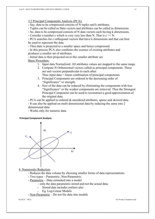 Unit II - DATA WAREHOUSING AND DATA MINING -CA5010 13
KLNCIT – MCA For Private Circulation only
3.2 Principal Components Analysis (PCA):
- Say, data to be compressed consists of N tuples and k attributes.
- Tuples can be called as Data vectors and attributes can be called as dimensions.
- So, data to be compressed consists of N data vectors each having k-dimensions.
- Consider a number c which is very very less than N. That is c << N.
- PCA searches for c orthogonal vectors that have k dimensions and that can best
be used to represent the data.
- Thus data is projected to a smaller space and hence compressed.
- In this process PCA also combines the essence of existing attributes and
produces a smaller set of attributes.
- Initial data is then projected on to this smaller attribute set.
Basic Procedure:
1. Input data Normalized. All attributes values are mapped to the same range.
2. Compute N Orthonormal vectors called as principal components. These
are unit vectors perpendicular to each other.
Thus input data = linear combination of principal components
3. Principal Components are ordered in the decreasing order of
“Significance” or strength.
4. Size of the data can be reduced by eliminating the components with less
“Significance” or the weaker components are removed. Thus the Strongest
Principal Component can be used to reconstruct a good approximation of
the original data.
- PCA can be applied to ordered & unordered attributes, sparse and skewed data.
- It can also be applied on multi dimensional data by reducing the same into 2
dimensional data.
- Works only for numeric data.
4. Numerosity Reduction
- Reduces the data volume by choosing smaller forms of data representations.
- Two types – Parametric, Non-Parametric.
- Parametric – Data estimated into a model
– only the data parameters stored and not the actual data.
- Stored data includes outliers also
- Eg. Log-Linear Models
- Non-Parametric – Do not fits data into models
X1
X2
Y1
Y2
Principal Component Analysis
 