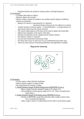 Unit II - DATA WAREHOUSING AND DATA MINING -CA5010 15
KLNCIT – MCA For Private Circulation only
- Singleton buckets are useful for storing outliers with high frequency.
4.3 Clustering:
- Considers data tuples as objects.
- Partition objects into clusters.
- Objects within a cluster are similar to one another and the objects in different
clusters are dissimilar.
- Quality of a cluster is represented by its ‘diameter’
– maximum distance between any two objects in a cluster.
- Another measure of cluster quality = Centroid Distance = Average distance of
each cluster object from the cluster centroid.
- The cluster representation of the data can be used to replace the actual data
- Effectiveness depends on the nature of the data.
- Effective for data that can be categorized into distinct clusters.
- Not effective if data is ‘smeared’.
- Can also have hierarchical clustering of data
- For faster data access in such cases we use multidimensional index trees.
- There are many choices of clustering definitions and algorithms available.
-
Diagram for clustering
4.4 Sampling:
- Can be used as a data reduction technique.
- Selects random sample or subset of data.
- Say large dataset D contains N tuples.
1. Simple Random Sample WithOut Replacement (SRSWOR) of size n:
- Draw n tuples from the original N tuples in D, where n<N.
- The probability of drawing any tuple in D is 1/N. That is all tuples have
equal chance
2. Simple Random Sample With Replacement (SRSWR) of size n:
- Similar to SRSWOR, except that each time when a tuple is drawn from
D it is recorded and replaced.
- After a tuple is drawn it is placed back in D so that it can be drawn again.
 