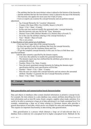Unit II - DATA WAREHOUSING AND DATA MINING -CA5010 22
KLNCIT – MCA For Private Circulation only
- The attribute that has the most distinct values is placed at the bottom of the hierarchy
- And the attribute that has the least distinct values is placed at the top of the hierarchy
- This heuristic rule applies for most cases but it fails of some.
- Users or experts can examine the concept hierarchy and can perform manual
adjustment.
- Eg. Concept Hierarchy for ‘Location’ dimension:
- Country (10); State (508), City (10,804), Street (1,234,567)
- Street < City < State < Country
- In this case user need not modify the generated order / concept hierarchy.
- But this heuristic rule may fail for the ‘Time’ dimension.
- Distinct Years (100); Distinct Months (12); Distinct Days-of-week (7)
- So in this case the attribute ordering or the concept hierarchy is:
- Year < Month < Days-of-week
- This is not correct.
4. Specification of only partial set of attributes:
- User may have vague idea of the concept hierarchy
- So they just specify only few attributes that form the concept hierarchy.
- Eg. User specifies just the Attributes Street and City.
- To get the complete concept hierarchy in this case we have to link these user
specified attributes
with the data semantics specified by the domain experts.
- Users have the authority to modify this generated hierarchy.
- The domain expert may have defined that the attributes given below are
semantically linked
- Number, Street, City, State, Country.
- Now the newly generated concept hierarchy by linking the domain expert
specification and the users specification will be that:
- Number < Street < City < State < Country
- Here the user can inspect this concept hierarchy and can remove the unwanted
attribute ‘Number’ to generate the new Concept Hierarchy as below:
- Street < City < State < Country
2.8 Concept Description: Data Generalization and Summarization Based
Characterization
Data generalization and summarization-based characterization
Data and objects in databases often contain detailed information at primitive concept levels.
For example, the item relation in a sales database may contain attributes describing low level
item information such as item ID, name, brand, category, supplier, place made, and price. It is
useful to be able to summarize a large set of data and present it at a high conceptual level. For
example, summarizing a large set of items relating to Christmas season sales provides a
general description of such data, which can be very helpful for sales and marketing managers.
This requires an important functionality in data mining: data generalization.
Data generalization is a process which abstracts a large set of task-relevant data in a
database from a relatively low conceptual level to higher conceptual levels. Methods for the
 