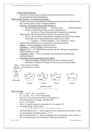 Unit II - DATA WAREHOUSING AND DATA MINING -CA5010 27
KLNCIT – MCA For Private Circulation only
Frequent Pattern Mining:
- Discovery of interesting associations & correlations between item sets in
transactional and relational databases.
Market Basket Analysis – A Motivating Example:
- Analyzes customer buying habits by finding associations between different items
that customers place in their “Shopping Baskets”.
- Discovery of such associations helps retailers to:
o Develop Marketing Strategy o Increase Sales o Plan Shelf Space
o Decide on which items to put on sale at reduced prices.
 Eg. Sale on Printers allowed when Computers are purchased.
- These patterns can be represented in the form of association rules.
o For Eg. The customers who purchase computers also tend to buy printers
at the same time is represented in association rule as below:
 Computer => Printers [Support = 2%; Confidence = 60%]
- Support and Confidence are two measures of rule interestingness.
- Support – reflects usefulness of discovered rule.
- Confidence – reflects certainty of discovered rule.
- Support = 2% => 2% of transactions satisfies the rule “Printers are purchased
when computers are sold”
- Confidence = 60% => 60% of customers who purchased a computer also
purchased printers.
- Association rules are interesting if they satisfy:
o Minimum Support Threshold  Set by users or domain experts
o Minimum Confidence Threshold  Set by users or domain experts
Basic Concepts:
- Let I = {I1,I2,…In} = set of items
- D = {T1,T2,…Tn} = Set of Transactions
- Each Tj is a set of items such that T is the subset of I
- Each transaction has a unique identifier TID
- Let A = set of items
- Then T is said to contain A if and only if A is a subset of T
- Association Rule is of the form:
o
- The Association rule A => B has support s in the transaction set D; where s is the
% of transactions in D that contains
- The Association rule A => B has confidence c in the transaction set D; where c is
the % of transactions in D containing A which also contains B.
 