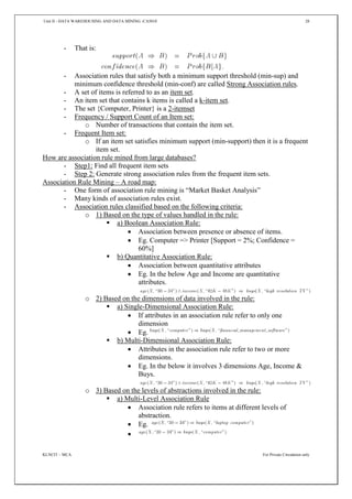 Unit II - DATA WAREHOUSING AND DATA MINING -CA5010 28
KLNCIT – MCA For Private Circulation only
- That is:
- Association rules that satisfy both a minimum support threshold (min-sup) and
minimum confidence threshold (min-conf) are called Strong Association rules.
- A set of items is referred to as an item set.
- An item set that contains k items is called a k-item set.
- The set {Computer, Printer} is a 2-itemset
- Frequency / Support Count of an Item set:
o Number of transactions that contain the item set.
- Frequent Item set:
o If an item set satisfies minimum support (min-support) then it is a frequent
item set.
How are association rule mined from large databases?
- Step1: Find all frequent item sets
- Step 2: Generate strong association rules from the frequent item sets.
Association Rule Mining – A road map:
- One form of association rule mining is “Market Basket Analysis”
- Many kinds of association rules exist.
- Association rules classified based on the following criteria:
o 1) Based on the type of values handled in the rule:
 a) Boolean Association Rule:
 Association between presence or absence of items.
 Eg. Computer => Printer [Support = 2%; Confidence =
60%]
 b) Quantitative Association Rule:
 Association between quantitative attributes
 Eg. In the below Age and Income are quantitative
attributes.
o 2) Based on the dimensions of data involved in the rule:
 a) Single-Dimensional Association Rule:
 If attributes in an association rule refer to only one
dimension
 Eg.
 b) Multi-Dimensional Association Rule:
 Attributes in the association rule refer to two or more
dimensions.
 Eg. In the below it involves 3 dimensions Age, Income &
Buys.
o 3) Based on the levels of abstractions involved in the rule:
 a) Multi-Level Association Rule
 Association rule refers to items at different levels of
abstraction.
 Eg.

 