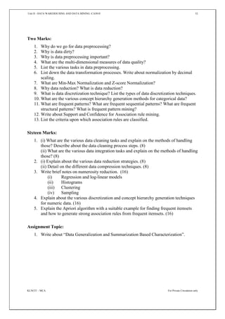 Unit II - DATA WAREHOUSING AND DATA MINING -CA5010 32
KLNCIT – MCA For Private Circulation only
Two Marks:
1. Why do we go for data preprocessing?
2. Why is data dirty?
3. Why is data preprocessing important?
4. What are the multi-dimensional measures of data quality?
5. List the various tasks in data preprocessing.
6. List down the data transformation processes. Write about normalization by decimal
scaling.
7. What are Min-Max Normalization and Z-score Normalization?
8. Why data reduction? What is data reduction?
9. What is data discretization technique? List the types of data discretization techniques.
10. What are the various concept hierarchy generation methods for categorical data?
11. What are frequent patterns? What are frequent sequential patterns? What are frequent
structural patterns? What is frequent pattern mining?
12. Write about Support and Confidence for Association rule mining.
13. List the criteria upon which association rules are classified.
Sixteen Marks:
1. (i) What are the various data cleaning tasks and explain on the methods of handling
those? Describe about the data cleaning process steps. (8)
(ii) What are the various data integration tasks and explain on the methods of handling
those? (8)
2. (i) Explain about the various data reduction strategies. (8)
(ii) Detail on the different data compression techniques. (8)
3. Write brief notes on numerosity reduction. (16)
(i) Regression and log-linear models
(ii) Histograms
(iii) Clustering
(iv) Sampling
4. Explain about the various discretization and concept hierarchy generation techniques
for numeric data. (16)
5. Explain the Apriori algorithm with a suitable example for finding frequent itemsets
and how to generate strong association rules from frequent itemsets. (16)
Assignment Topic:
1. Write about “Data Generalization and Summarization Based Characterization”.
 