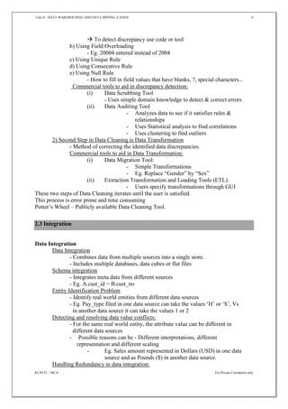 Unit II - DATA WAREHOUSING AND DATA MINING -CA5010 6
KLNCIT – MCA For Private Circulation only
 To detect discrepancy use code or tool
b) Using Field Overloading
- Eg. 20004 entered instead of 2004
c) Using Unique Rule
d) Using Consecutive Rule
e) Using Null Rule
- How to fill in field values that have blanks, ?, special characters...
Commercial tools to aid in discrepancy detection:
(i) Data Scrubbing Tool
- Uses simple domain knowledge to detect & correct errors
(ii) Data Auditing Tool
- Analyzes data to see if it satisfies rules &
relationships
- Uses Statistical analysis to find correlations
- Uses clustering to find outliers
2) Second Step in Data Cleaning is Data Transformation
- Method of correcting the identified data discrepancies.
Commercial tools to aid in Data Transformation:
(i) Data Migration Tool:
- Simple Transformations
- Eg. Replace “Gender” by “Sex”
(ii) Extraction Transformation and Loading Tools (ETL):
- Users specify transformations through GUI
These two steps of Data Cleaning iterates until the user is satisfied.
This process is error prone and time consuming
Potter’s Wheel – Publicly available Data Cleaning Tool.
2.3 Integration
Data Integration
Data Integration
- Combines data from multiple sources into a single store.
- Includes multiple databases, data cubes or flat files
Schema integration
- Integrates meta data from different sources
- Eg. A.cust_id = B.cust_no
Entity Identification Problem
- Identify real world entities from different data sources
- Eg. Pay_type filed in one data source can take the values ‘H’ or ‘S’, Vs
in another data source it can take the values 1 or 2
Detecting and resolving data value conflicts:
- For the same real world entity, the attribute value can be different in
different data sources
- Possible reasons can be - Different interpretations, different
representation and different scaling
- Eg. Sales amount represented in Dollars (USD) in one data
source and as Pounds ($) in another data source.
Handling Redundancy in data integration:
 