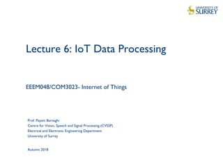 1
Lecture 6: IoT Data Processing
EEEM048/COM3023- Internet of Things
Prof. Payam Barnaghi
Centre for Vision, Speech and Signal Processing (CVSSP)
Electrical and Electronic Engineering Department
University of Surrey
Autumn 2018
 