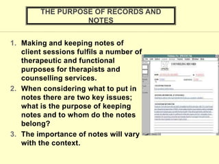 1. Making and keeping notes of
client sessions fulfils a number of
therapeutic and functional
purposes for therapists and
counselling services.
2. When considering what to put in
notes there are two key issues;
what is the purpose of keeping
notes and to whom do the notes
belong?
3. The importance of notes will vary
with the context.
THE PURPOSE OF RECORDS AND
NOTES
 