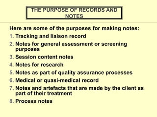 Here are some of the purposes for making notes:
1. Tracking and liaison record
2. Notes for general assessment or screening
purposes
3. Session content notes
4. Notes for research
5. Notes as part of quality assurance processes
6. Medical or quasi-medical record
7. Notes and artefacts that are made by the client as
part of their treatment
8. Process notes
THE PURPOSE OF RECORDS AND
NOTES
 