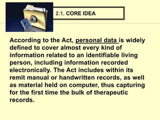According to the Act, personal data is widely
defined to cover almost every kind of
information related to an identifiable living
person, including information recorded
electronically. The Act includes within its
remit manual or handwritten records, as well
as material held on computer, thus capturing
for the first time the bulk of therapeutic
records.
2.1. CORE IDEA
 