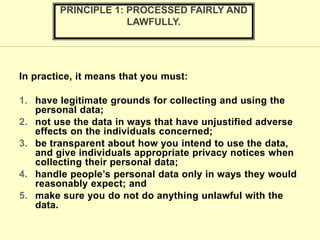 In practice, it means that you must:
1. have legitimate grounds for collecting and using the
personal data;
2. not use the data in ways that have unjustified adverse
effects on the individuals concerned;
3. be transparent about how you intend to use the data,
and give individuals appropriate privacy notices when
collecting their personal data;
4. handle people’s personal data only in ways they would
reasonably expect; and
5. make sure you do not do anything unlawful with the
data.
PRINCIPLE 1: PROCESSED FAIRLY AND
LAWFULLY.
 