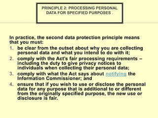 In practice, the second data protection principle means
that you must:
1. be clear from the outset about why you are collecting
personal data and what you intend to do with it;
2. comply with the Act’s fair processing requirements –
including the duty to give privacy notices to
individuals when collecting their personal data;
3. comply with what the Act says about notifying the
Information Commissioner; and
4. ensure that if you wish to use or disclose the personal
data for any purpose that is additional to or different
from the originally specified purpose, the new use or
disclosure is fair.
PRINCIPLE 2: PROCESSING PERSONAL
DATA FOR SPECIFIED PURPOSES .
 