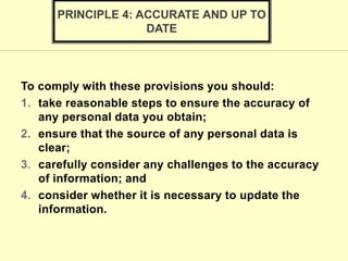 To comply with these provisions you should:
1. take reasonable steps to ensure the accuracy of
any personal data you obtain;
2. ensure that the source of any personal data is
clear;
3. carefully consider any challenges to the accuracy
of information; and
4. consider whether it is necessary to update the
information.
PRINCIPLE 4: ACCURATE AND UP TO
DATE
 
