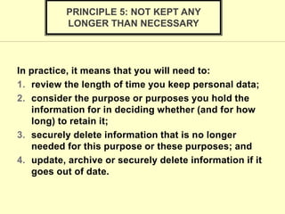 In practice, it means that you will need to:
1. review the length of time you keep personal data;
2. consider the purpose or purposes you hold the
information for in deciding whether (and for how
long) to retain it;
3. securely delete information that is no longer
needed for this purpose or these purposes; and
4. update, archive or securely delete information if it
goes out of date.
PRINCIPLE 5: NOT KEPT ANY
LONGER THAN NECESSARY
 