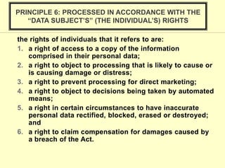 the rights of individuals that it refers to are:
1. a right of access to a copy of the information
comprised in their personal data;
2. a right to object to processing that is likely to cause or
is causing damage or distress;
3. a right to prevent processing for direct marketing;
4. a right to object to decisions being taken by automated
means;
5. a right in certain circumstances to have inaccurate
personal data rectified, blocked, erased or destroyed;
and
6. a right to claim compensation for damages caused by
a breach of the Act.
PRINCIPLE 6: PROCESSED IN ACCORDANCE WITH THE
“DATA SUBJECT’S” (THE INDIVIDUAL’S) RIGHTS
 