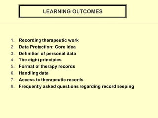 LEARNING OUTCOMES
1. Recording therapeutic work
2. Data Protection: Core idea
3. Definition of personal data
4. The eight principles
5. Format of therapy records
6. Handling data
7. Access to therapeutic records
8. Frequently asked questions regarding record keeping
 