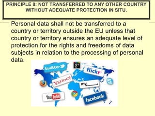 Personal data shall not be transferred to a
country or territory outside the EU unless that
country or territory ensures an adequate level of
protection for the rights and freedoms of data
subjects in relation to the processing of personal
data.
PRINCIPLE 8: NOT TRANSFERRED TO ANY OTHER COUNTRY
WITHOUT ADEQUATE PROTECTION IN SITU.
 