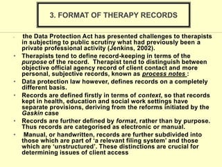 • the Data Protection Act has presented challenges to therapists
in subjecting to public scrutiny what had previously been a
private professional activity (Jenkins, 2002).
• Therapists tend to define record-keeping in terms of the
purpose of the record. Therapist tend to distinguish between
objective official agency record of client contact and more
personal, subjective records, known as process notes :
• Data protection law however, defines records on a completely
different basis.
• Records are defined firstly in terms of context, so that records
kept in health, education and social work settings have
separate provisions, deriving from the reforms initiated by the
Gaskin case
• Records are further defined by format, rather than by purpose.
Thus records are categorised as electronic or manual.
• Manual, or handwritten, records are further subdivided into
those which are part of ‘a relevant filing system’ and those
which are ‘unstructured’. These distinctions are crucial for
determining issues of client access
3. FORMAT OF THERAPY RECORDS
 