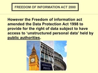 FREEDOM OF INFORMATION ACT 2000
However the Freedom of information act
amended the Data Protection Act 1998 to
provide for the right of data subject to have
access to ‘unstructured personal data’ held by
public authorities.
 