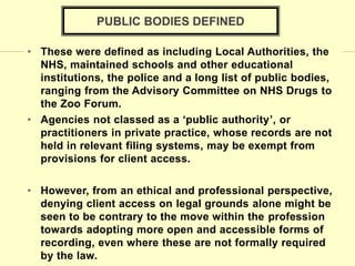 • These were defined as including Local Authorities, the
NHS, maintained schools and other educational
institutions, the police and a long list of public bodies,
ranging from the Advisory Committee on NHS Drugs to
the Zoo Forum.
• Agencies not classed as a ‘public authority’, or
practitioners in private practice, whose records are not
held in relevant filing systems, may be exempt from
provisions for client access.
• However, from an ethical and professional perspective,
denying client access on legal grounds alone might be
seen to be contrary to the move within the profession
towards adopting more open and accessible forms of
recording, even where these are not formally required
by the law.
PUBLIC BODIES DEFINED
 