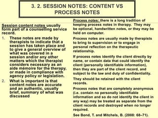 Session content notes usually
form part of a counselling service
record.
1. These notes are made by
therapists to indicate that a
session has taken place and
to give a general overview of
what was covered in a
session and/or any other
matters which the therapist
considers necessary as an
aide mémoire for the therapy,
or made in compliance with
agency policy or legislation.
2. What is important is that
content notes are accurate
and an authentic, usually
brief, summary of what was
discussed
Process notes: there is a long tradition of
keeping process notes in therapy. They may
be optional, handwritten notes, or they may be
held on computer.
Process notes are usually made by therapists
to bring to supervision or to engage in
personal reflection on the therapeutic
relationship.
If process notes identify the client directly by
name, or contain data that could identify the
client (personally identifiable information),
then they are part of the client record, and
subject to the law and duty of confidentiality.
They should be retained with the client
records.
Process notes that are completely anonymous
(i.e. contain no personally identifiable
information and so do not identify the client in
any way) may be treated as separate from the
client records and destroyed when no longer
required.
See Bond, T. and Mitchels, B. (2008: 68–71).
3. 2. SESSION NOTES: CONTENT VS
PROCESS NOTES
 