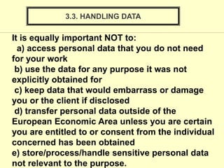 3.3. HANDLING DATA
It is equally important NOT to:
a) access personal data that you do not need
for your work
b) use the data for any purpose it was not
explicitly obtained for
c) keep data that would embarrass or damage
you or the client if disclosed
d) transfer personal data outside of the
European Economic Area unless you are certain
you are entitled to or consent from the individual
concerned has been obtained
e) store/process/handle sensitive personal data
not relevant to the purpose.
 