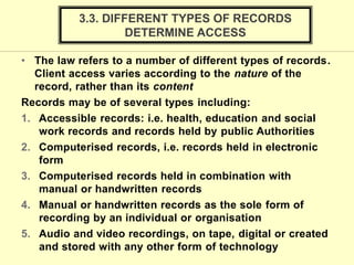 • The law refers to a number of different types of records.
Client access varies according to the nature of the
record, rather than its content
Records may be of several types including:
1. Accessible records: i.e. health, education and social
work records and records held by public Authorities
2. Computerised records, i.e. records held in electronic
form
3. Computerised records held in combination with
manual or handwritten records
4. Manual or handwritten records as the sole form of
recording by an individual or organisation
5. Audio and video recordings, on tape, digital or created
and stored with any other form of technology
3.3. DIFFERENT TYPES OF RECORDS
DETERMINE ACCESS
 