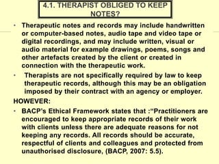 • Therapeutic notes and records may include handwritten
or computer-based notes, audio tape and video tape or
digital recordings, and may include written, visual or
audio material for example drawings, poems, songs and
other artefacts created by the client or created in
connection with the therapeutic work.
• Therapists are not specifically required by law to keep
therapeutic records, although this may be an obligation
imposed by their contract with an agency or employer.
HOWEVER:
• BACP’s Ethical Framework states that :“Practitioners are
encouraged to keep appropriate records of their work
with clients unless there are adequate reasons for not
keeping any records. All records should be accurate,
respectful of clients and colleagues and protected from
unauthorised disclosure, (BACP, 2007: 5.5).
4.1. THERAPIST OBLIGED TO KEEP
NOTES?
 
