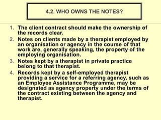 1. The client contract should make the ownership of
the records clear.
2. Notes on clients made by a therapist employed by
an organisation or agency in the course of that
work are, generally speaking, the property of the
employing organisation.
3. Notes kept by a therapist in private practice
belong to that therapist.
4. Records kept by a self-employed therapist
providing a service for a referring agency, such as
an Employee Assistance Programme, may be
designated as agency property under the terms of
the contract existing between the agency and
therapist.
4.2. WHO OWNS THE NOTES?
 