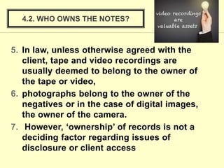 5. In law, unless otherwise agreed with the
client, tape and video recordings are
usually deemed to belong to the owner of
the tape or video,
6. photographs belong to the owner of the
negatives or in the case of digital images,
the owner of the camera.
7. However, ‘ownership’ of records is not a
deciding factor regarding issues of
disclosure or client access
4.2. WHO OWNS THE NOTES?
 