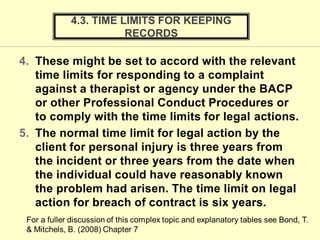 4. These might be set to accord with the relevant
time limits for responding to a complaint
against a therapist or agency under the BACP
or other Professional Conduct Procedures or
to comply with the time limits for legal actions.
5. The normal time limit for legal action by the
client for personal injury is three years from
the incident or three years from the date when
the individual could have reasonably known
the problem had arisen. The time limit on legal
action for breach of contract is six years.
4.3. TIME LIMITS FOR KEEPING
RECORDS
 