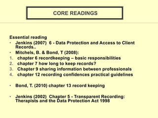 Essential reading
• Jenkins (2007) 6 - Data Protection and Access to Client
Records..
• Mitchels, B. & Bond, T (2008):
1. chapter 6 recordkeeping – basic responsibilities
2. chapter 7 how long to keep records?
3. Chapter 9 sharing information between professionals
4. chapter 12 recording confidences practical guidelines
• Bond, T. (2010) chapter 13 record keeping
• Jenkins (2002) Chapter 5 - Transparent Recording:
Therapists and the Data Protection Act 1998
CORE READINGS
 