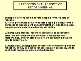 Therapists are engaged in record-keeping for three sets of
reasons:
1. relating to service delivery: record-keeping is useful for the
purposes of management and administration, monitoring client
progress and measuring outcomes via audits
2. therapeutic practice: record-keeping may be essential to
orient the therapist towards the client’s key issues and
relationships, and can also play a role in identifying issues to
take to supervision.
3. professional development: records can be used for personal
reflection, or may be needed for accreditation purposes, and to
contribute towards research and publication
1.1.PROFESSIONAL ASPECTS OF
RECORD KEEPING
 