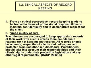 1. From an ethical perspective, record-keeping tends to
be framed in terms of professional responsibilities to
maintain confidentiality and to demonstrate respect for
the client.
2. ‘Good quality of care:
Practitioners are encouraged to keep appropriate records
of their work with clients unless there are adequate
reasons for not keeping any records. All records should
be accurate, respectful of clients and colleagues and
protected from unauthorised disclosure. Practitioners
should take into account their responsibilities and their
clients’ rights under data protection legislation and any
other legal requirements.’ (BACP, 2002: 6)
1.2. ETHICAL ASPECTS OF RECORD
KEEPING
 