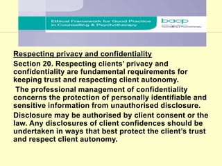 Respecting privacy and confidentiality
Section 20. Respecting clients’ privacy and
confidentiality are fundamental requirements for
keeping trust and respecting client autonomy.
The professional management of confidentiality
concerns the protection of personally identifiable and
sensitive information from unauthorised disclosure.
Disclosure may be authorised by client consent or the
law. Any disclosures of client confidences should be
undertaken in ways that best protect the client’s trust
and respect client autonomy.
BACP CODE
 