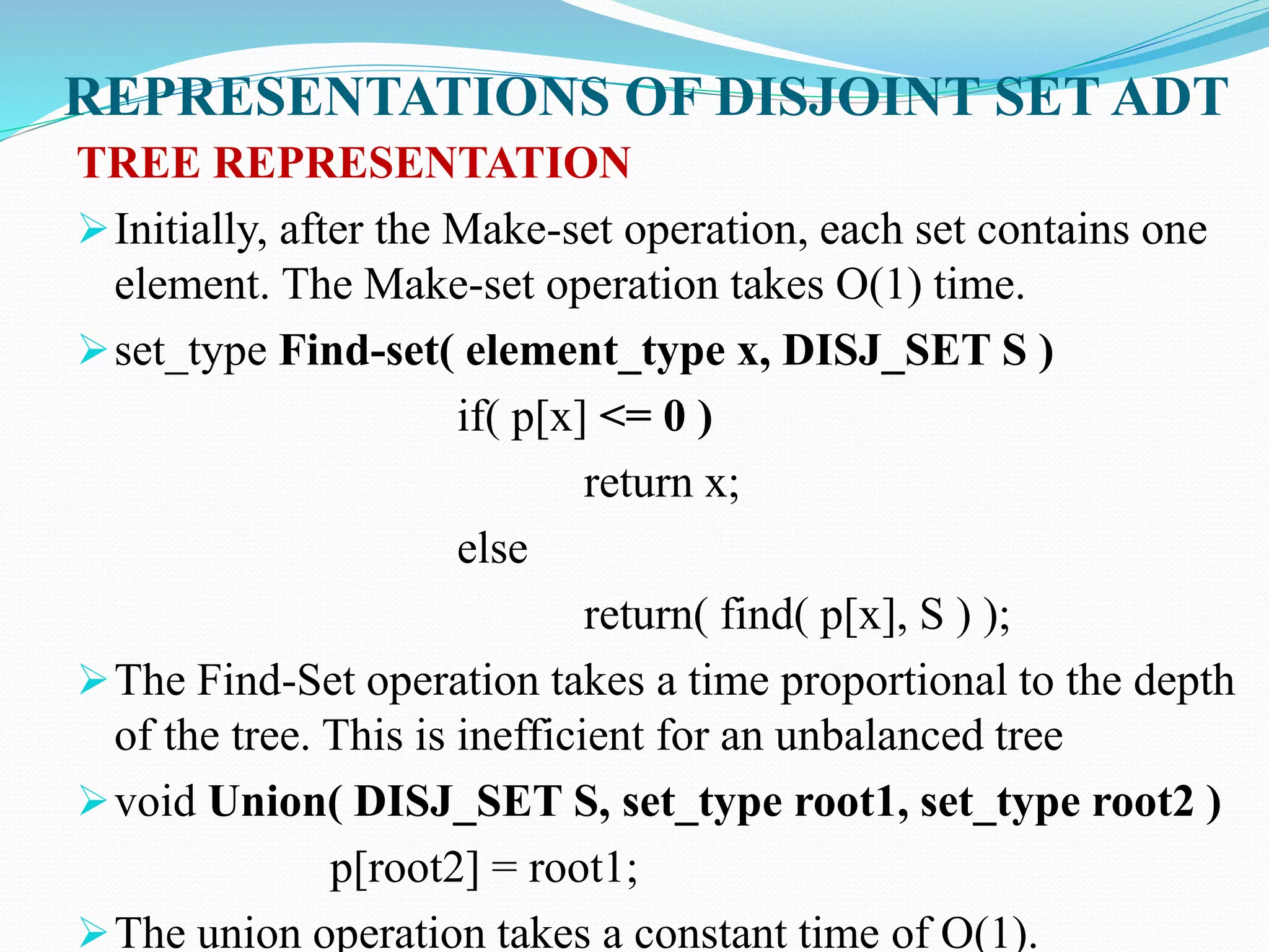 REPRESENTATIONS OF DISJOINT SET ADT
TREE REPRESENTATION
Initially, after the Make-set operation, each set contains one
element. The Make-set operation takes O(1) time.
set_type Find-set( element_type x, DISJ_SET S )
if( p[x] <= 0 )
return x;
else
return( find( p[x], S ) );
The Find-Set operation takes a time proportional to the depth
of the tree. This is inefficient for an unbalanced tree
void Union( DISJ_SET S, set_type root1, set_type root2 )
p[root2] = root1;
The union operation takes a constant time of O(1).
 
