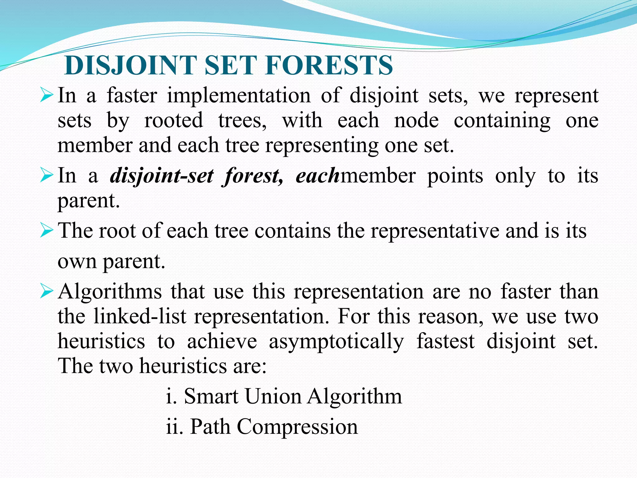 DISJOINT SET FORESTS
In a faster implementation of disjoint sets, we represent
sets by rooted trees, with each node containing one
member and each tree representing one set.
In a disjoint-set forest, eachmember points only to its
parent.
The root of each tree contains the representative and is its
own parent.
Algorithms that use this representation are no faster than
the linked-list representation. For this reason, we use two
heuristics to achieve asymptotically fastest disjoint set.
The two heuristics are:
i. Smart Union Algorithm
ii. Path Compression
 