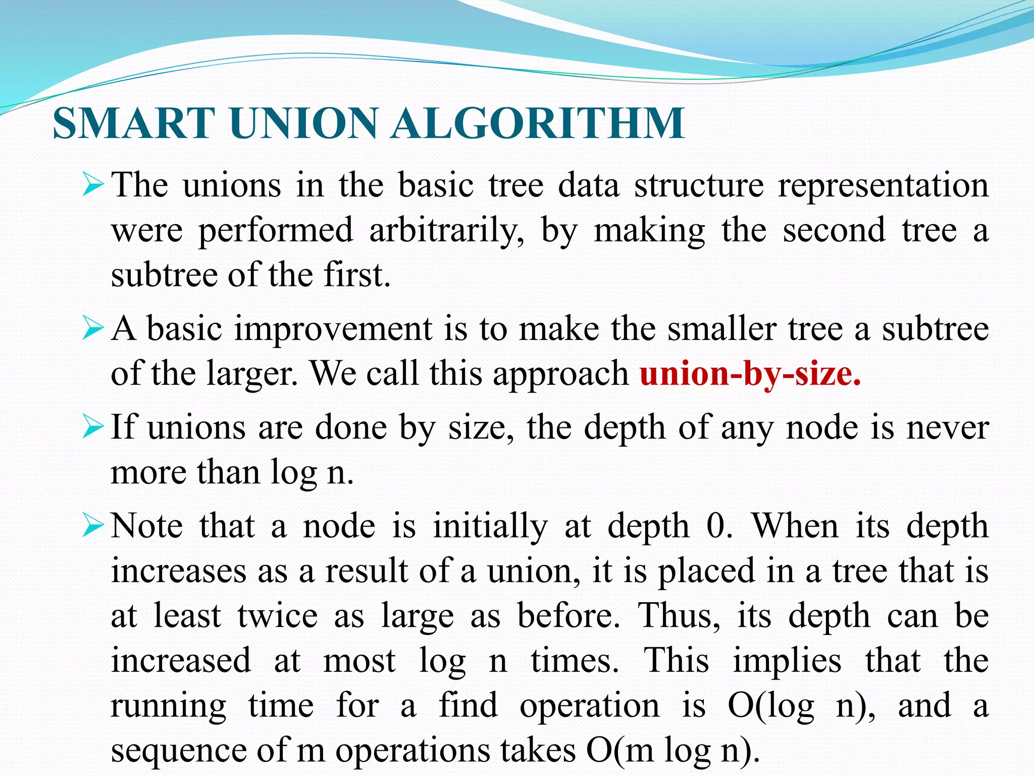 SMART UNION ALGORITHM
The unions in the basic tree data structure representation
were performed arbitrarily, by making the second tree a
subtree of the first.
A basic improvement is to make the smaller tree a subtree
of the larger. We call this approach union-by-size.
If unions are done by size, the depth of any node is never
more than log n.
Note that a node is initially at depth 0. When its depth
increases as a result of a union, it is placed in a tree that is
at least twice as large as before. Thus, its depth can be
increased at most log n times. This implies that the
running time for a find operation is O(log n), and a
sequence of m operations takes O(m log n).
 