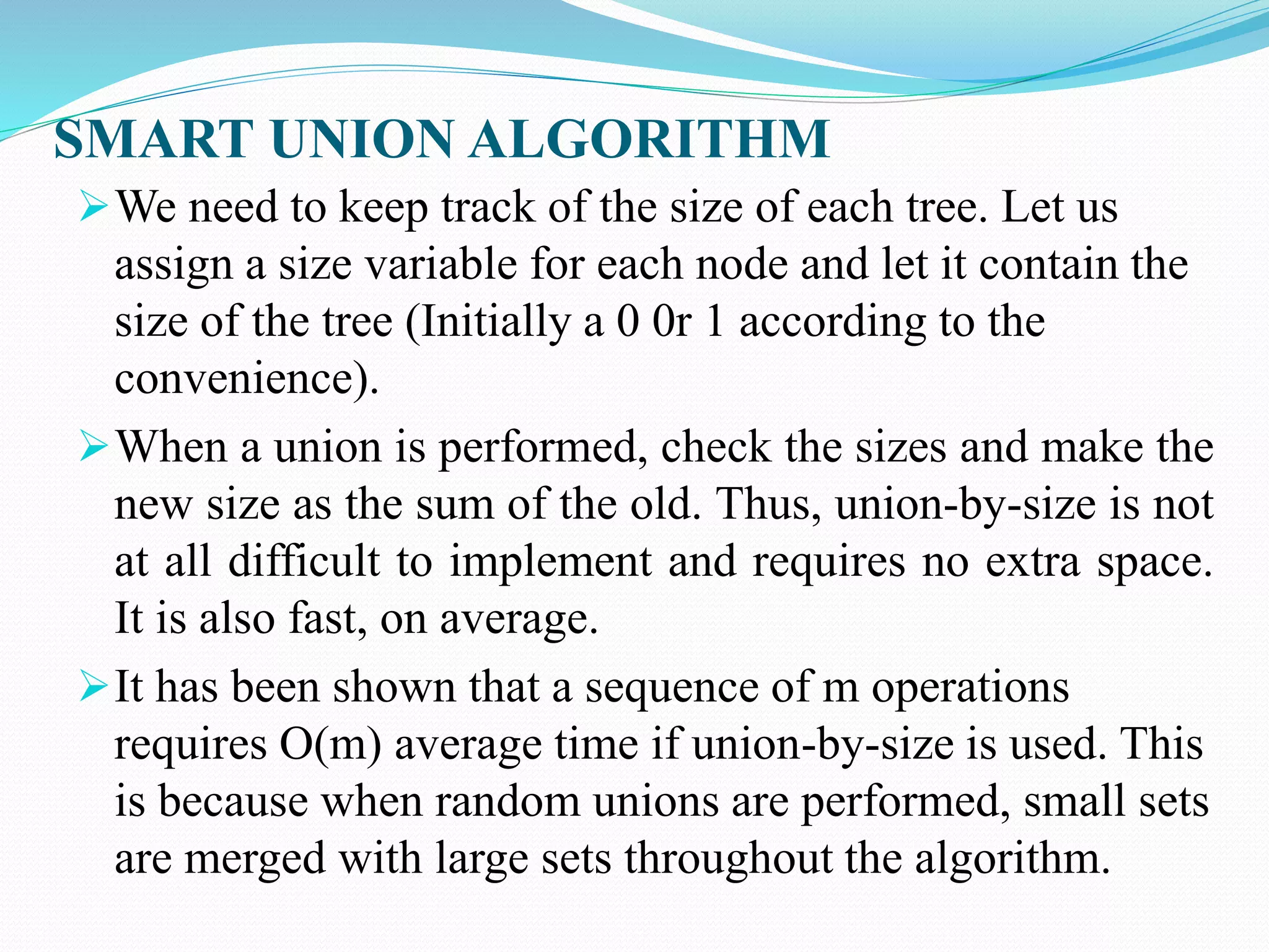 SMART UNION ALGORITHM
We need to keep track of the size of each tree. Let us
assign a size variable for each node and let it contain the
size of the tree (Initially a 0 0r 1 according to the
convenience).
When a union is performed, check the sizes and make the
new size as the sum of the old. Thus, union-by-size is not
at all difficult to implement and requires no extra space.
It is also fast, on average.
It has been shown that a sequence of m operations
requires O(m) average time if union-by-size is used. This
is because when random unions are performed, small sets
are merged with large sets throughout the algorithm.
 