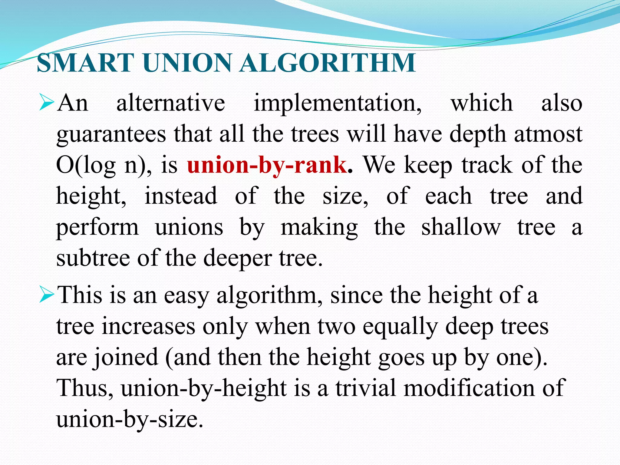 SMART UNION ALGORITHM
An alternative implementation, which also
guarantees that all the trees will have depth atmost
O(log n), is union-by-rank. We keep track of the
height, instead of the size, of each tree and
perform unions by making the shallow tree a
subtree of the deeper tree.
This is an easy algorithm, since the height of a
tree increases only when two equally deep trees
are joined (and then the height goes up by one).
Thus, union-by-height is a trivial modification of
union-by-size.
 