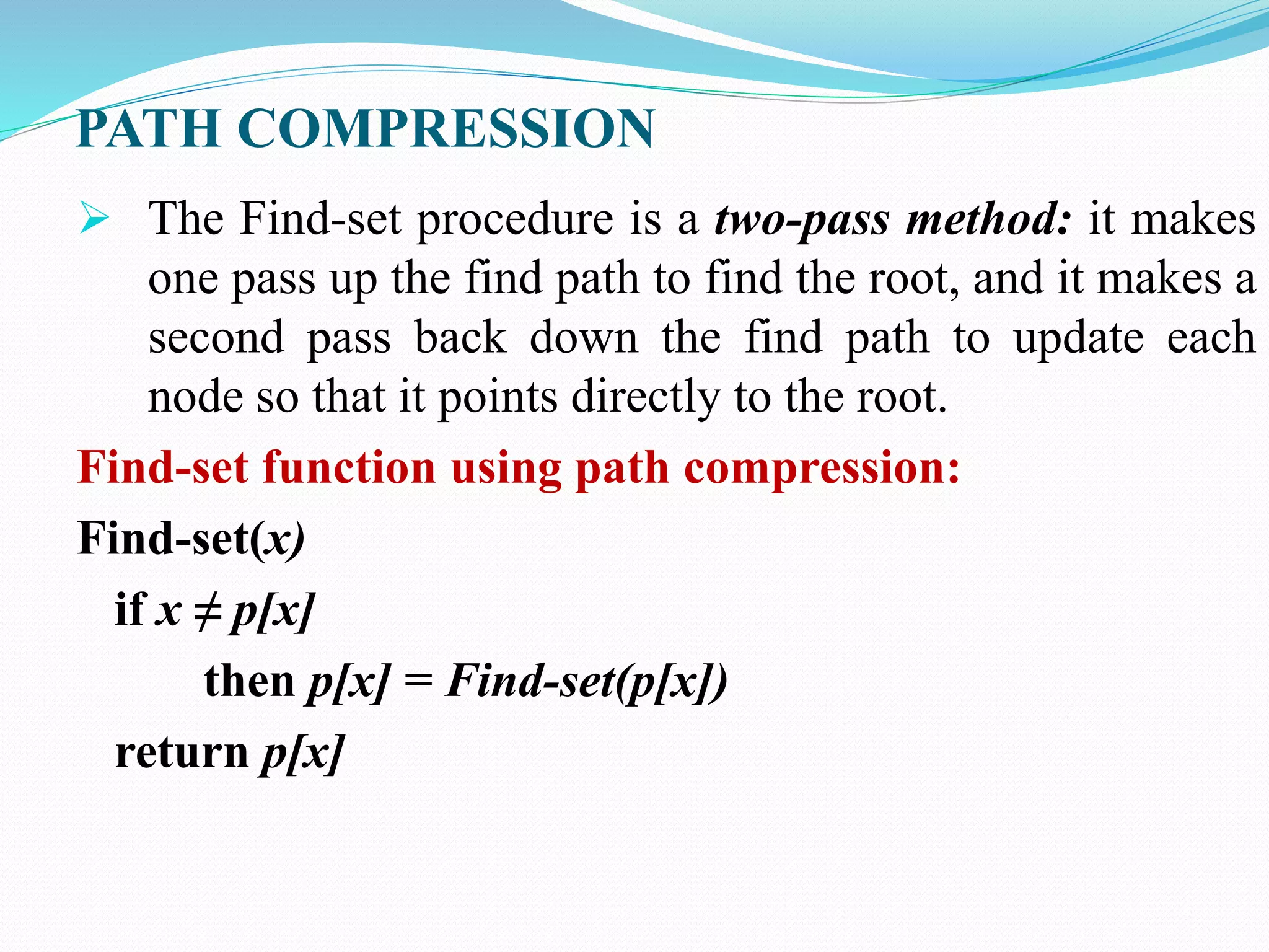 PATH COMPRESSION
 The Find-set procedure is a two-pass method: it makes
one pass up the find path to find the root, and it makes a
second pass back down the find path to update each
node so that it points directly to the root.
Find-set function using path compression:
Find-set(x)
if x ≠ p[x]
then p[x] = Find-set(p[x])
return p[x]
 