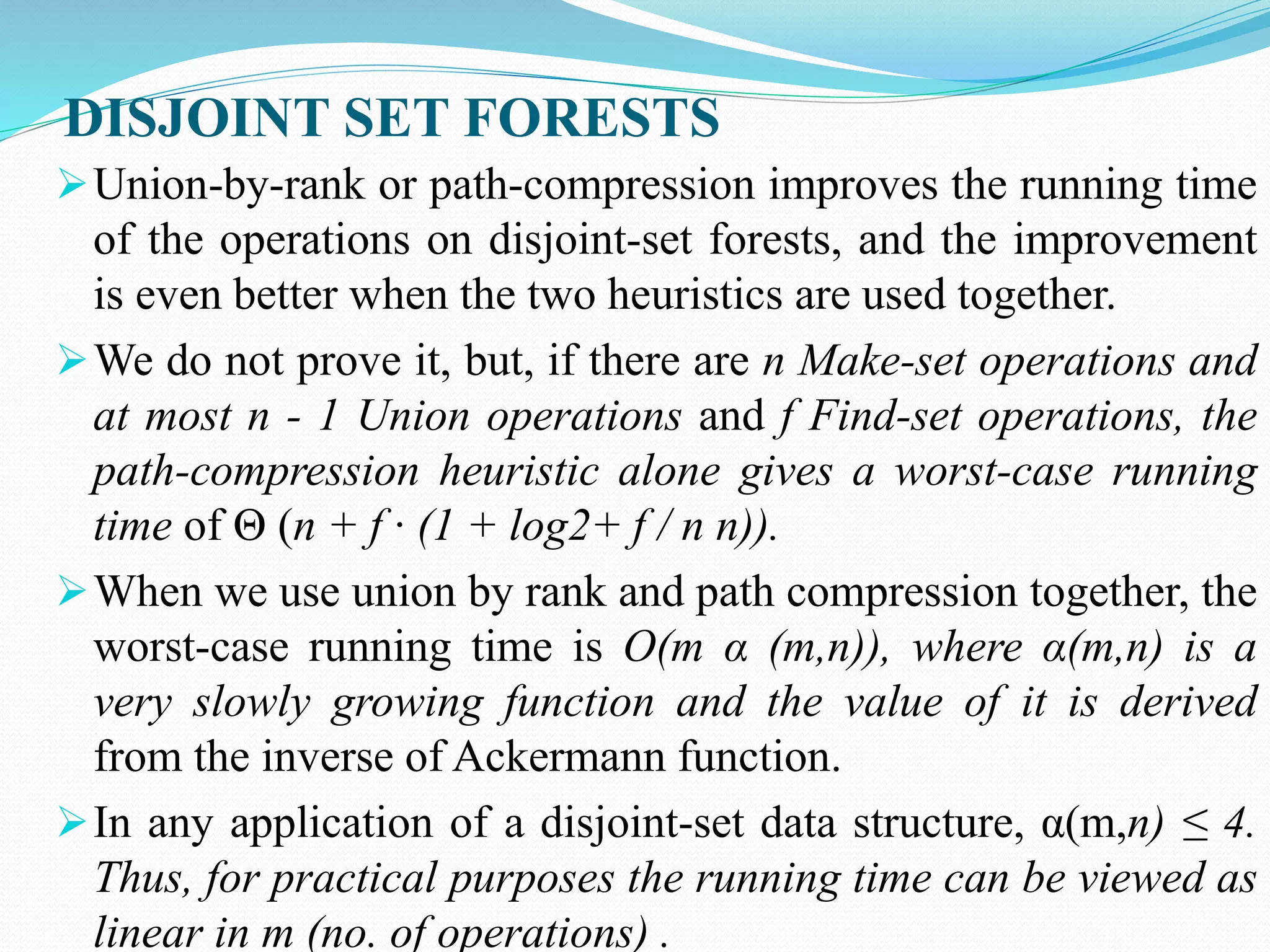 DISJOINT SET FORESTS
Union-by-rank or path-compression improves the running time
of the operations on disjoint-set forests, and the improvement
is even better when the two heuristics are used together.
We do not prove it, but, if there are n Make-set operations and
at most n - 1 Union operations and f Find-set operations, the
path-compression heuristic alone gives a worst-case running
time of Θ (n + f · (1 + log2+ f / n n)).
When we use union by rank and path compression together, the
worst-case running time is O(m α (m,n)), where α(m,n) is a
very slowly growing function and the value of it is derived
from the inverse of Ackermann function.
In any application of a disjoint-set data structure, α(m,n) ≤ 4.
Thus, for practical purposes the running time can be viewed as
linear in m (no. of operations) .
 