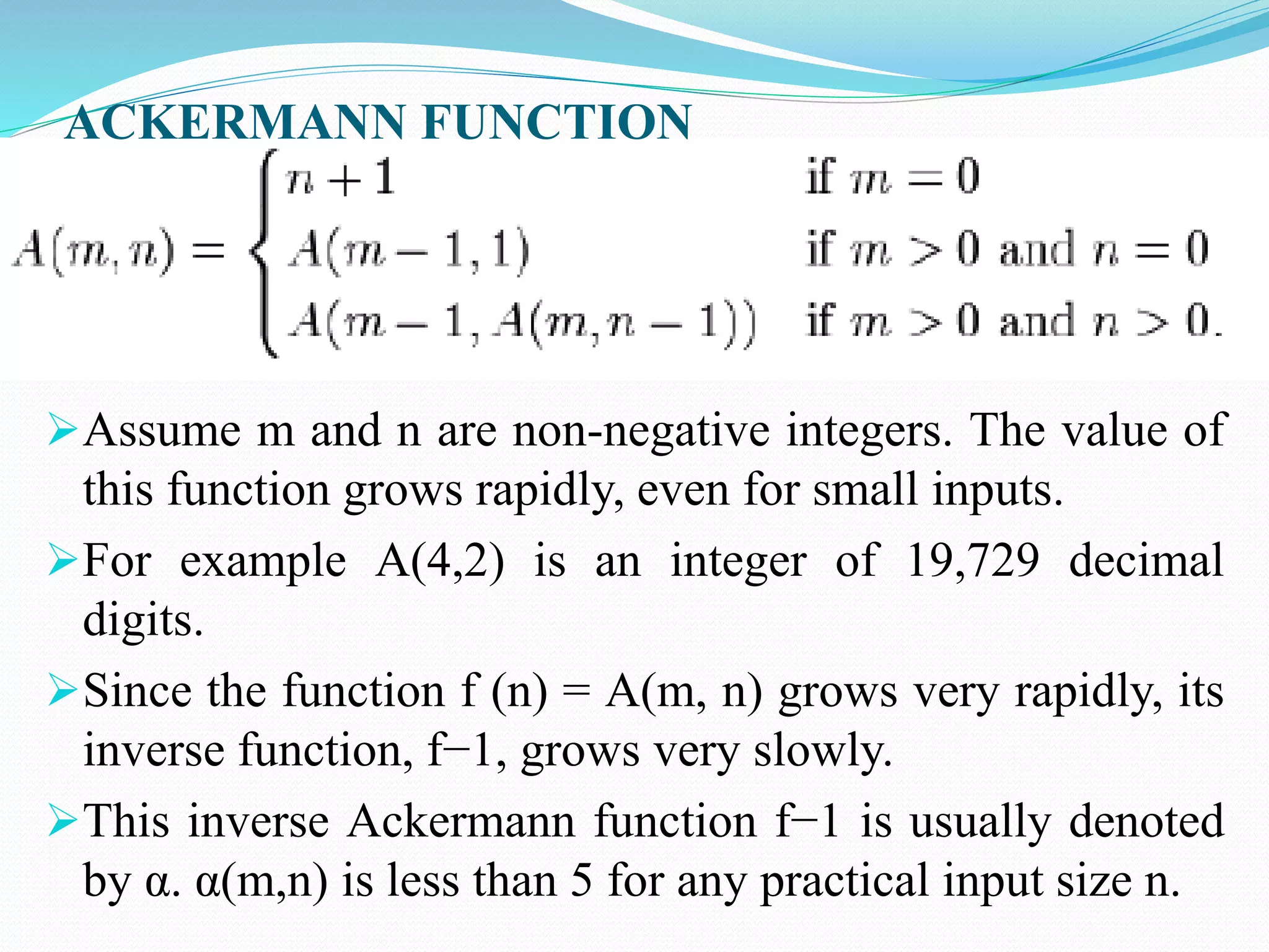 ACKERMANN FUNCTION
Assume m and n are non-negative integers. The value of
this function grows rapidly, even for small inputs.
For example A(4,2) is an integer of 19,729 decimal
digits.
Since the function f (n) = A(m, n) grows very rapidly, its
inverse function, f−1, grows very slowly.
This inverse Ackermann function f−1 is usually denoted
by α. α(m,n) is less than 5 for any practical input size n.
 