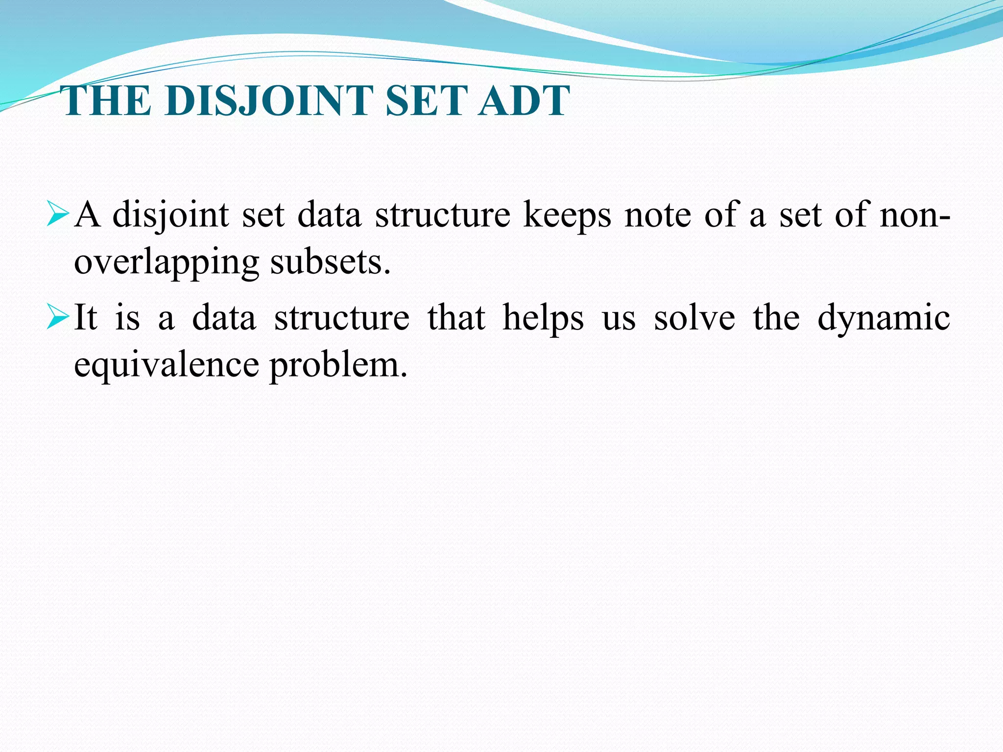 THE DISJOINT SET ADT
A disjoint set data structure keeps note of a set of non-
overlapping subsets.
It is a data structure that helps us solve the dynamic
equivalence problem.
 