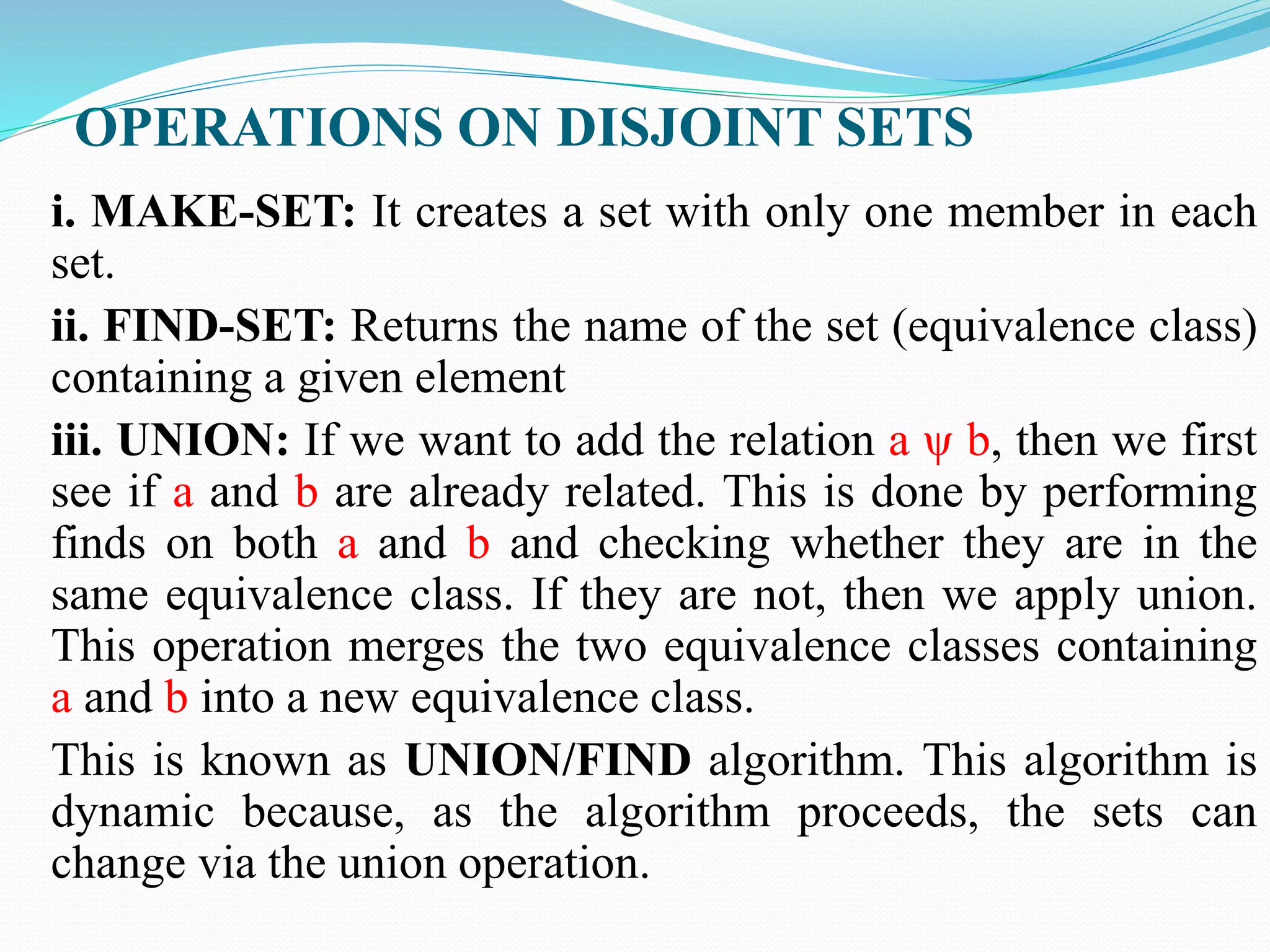 OPERATIONS ON DISJOINT SETS
i. MAKE-SET: It creates a set with only one member in each
set.
ii. FIND-SET: Returns the name of the set (equivalence class)
containing a given element
iii. UNION: If we want to add the relation a ψ b, then we first
see if a and b are already related. This is done by performing
finds on both a and b and checking whether they are in the
same equivalence class. If they are not, then we apply union.
This operation merges the two equivalence classes containing
a and b into a new equivalence class.
This is known as UNION/FIND algorithm. This algorithm is
dynamic because, as the algorithm proceeds, the sets can
change via the union operation.
 