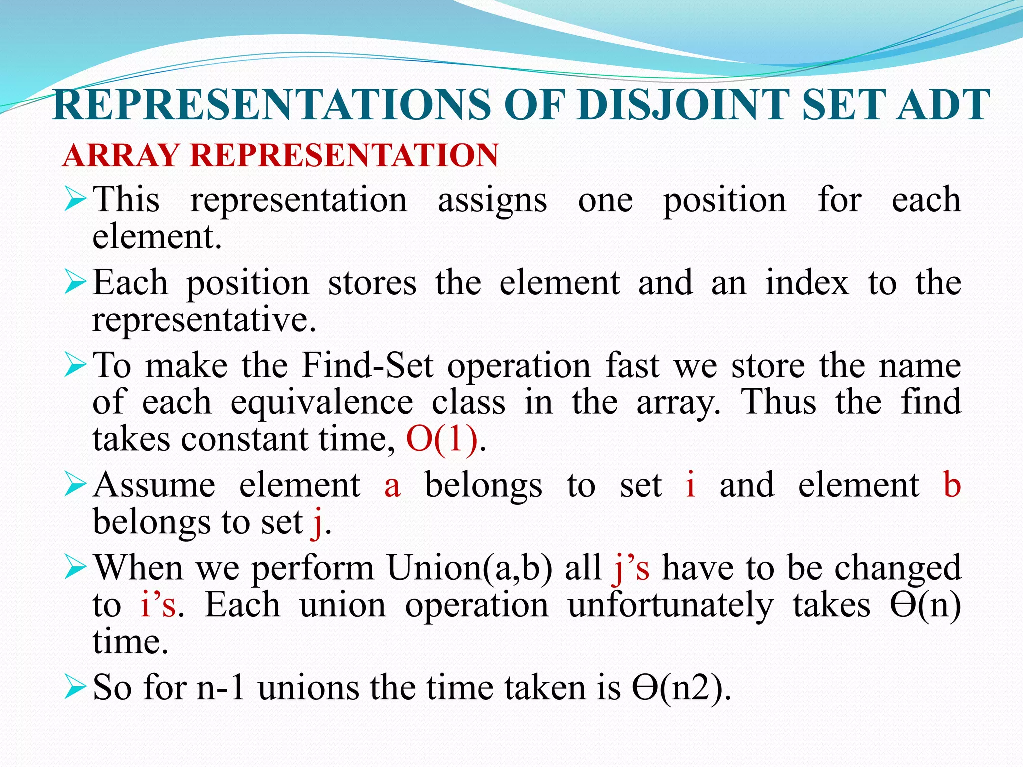 REPRESENTATIONS OF DISJOINT SET ADT
ARRAY REPRESENTATION
This representation assigns one position for each
element.
Each position stores the element and an index to the
representative.
To make the Find-Set operation fast we store the name
of each equivalence class in the array. Thus the find
takes constant time, O(1).
Assume element a belongs to set i and element b
belongs to set j.
When we perform Union(a,b) all j’s have to be changed
to i’s. Each union operation unfortunately takes Ɵ(n)
time.
So for n-1 unions the time taken is Ɵ(n2).
 