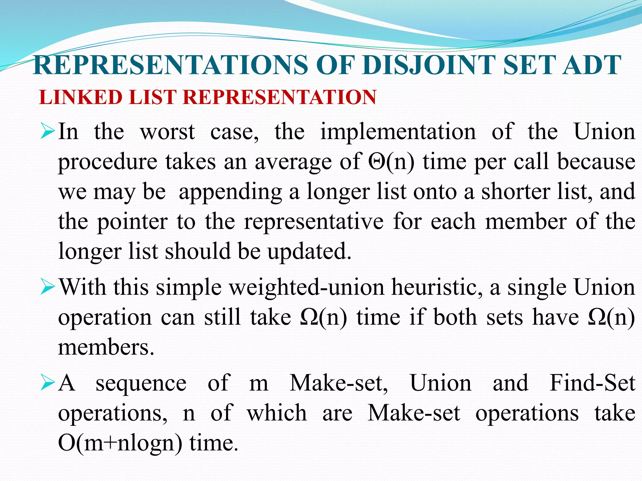 REPRESENTATIONS OF DISJOINT SET ADT
LINKED LIST REPRESENTATION
In the worst case, the implementation of the Union
procedure takes an average of Θ(n) time per call because
we may be appending a longer list onto a shorter list, and
the pointer to the representative for each member of the
longer list should be updated.
With this simple weighted-union heuristic, a single Union
operation can still take Ω(n) time if both sets have Ω(n)
members.
A sequence of m Make-set, Union and Find-Set
operations, n of which are Make-set operations take
O(m+nlogn) time.
 