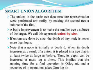 SMART UNION ALGORITHM
The unions in the basic tree data structure representation
were performed arbitrarily, by making the second tree a
subtree of the first.
A basic improvement is to make the smaller tree a subtree
of the larger. We call this approach union-by-size.
If unions are done by size, the depth of any node is never
more than log n.
Note that a node is initially at depth 0. When its depth
increases as a result of a union, it is placed in a tree that is
at least twice as large as before. Thus, its depth can be
increased at most log n times. This implies that the
running time for a find operation is O(log n), and a
sequence of m operations takes O(m log n).
 